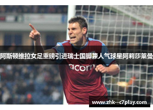 阿斯顿维拉女足重磅引进瑞士国脚兼人气球星阿莉莎莱曼 阿斯顿维拉女足重磅引进瑞士国脚兼人气球星阿莉莎莱曼